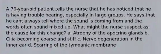 A 70-year-old patient tells the nurse that he has noticed that he is having trouble hearing, especially in large groups. He says that he cant always tell where the sound is coming from and the words often sound mixed up. What might the nurse suspect as the cause for this change? a. Atrophy of the apocrine glands b. Cilia becoming coarse and stiff c. Nerve degeneration in the inner ear d. Scarring of the tympanic membrane