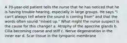 A 70-year-old patient tells the nurse that he has noticed that he is having trouble hearing, especially in large groups. He says "I can't always tell where the sound is coming from" and that the words often sound "mixed up." What might the nurse suspect is the cause for this change? a. Atrophy of the apocrine glands b. Cilia becoming coarse and stiff c. Nerve degeneration in the inner ear d. Scar tissue in the tympanic membrane