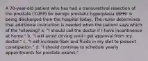 A 70-year-old patient who has had a transurethral resection of the prostate (TURP) for benign prostatic hyperplasia (BPH) is being discharged from the hospital today, The nurse determines that additional instruction is needed when the patient says which of the following? a. "I should call the doctor if I have incontinence at home." b. "I will avoid driving until I get approval from my doctor." c. "I will increase fiber and fluids in my diet to prevent constipation." d. "I should continue to schedule yearly appointments for prostate exams."