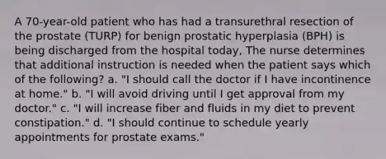 A 70-year-old patient who has had a transurethral resection of the prostate (TURP) for benign prostatic hyperplasia (BPH) is being discharged from the hospital today, The nurse determines that additional instruction is needed when the patient says which of the following? a. "I should call the doctor if I have incontinence at home." b. "I will avoid driving until I get approval from my doctor." c. "I will increase fiber and fluids in my diet to prevent constipation." d. "I should continue to schedule yearly appointments for prostate exams."