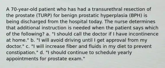 A 70-year-old patient who has had a transurethral resection of the prostate (TURP) for benign prostatic hyperplasia (BPH) is being discharged from the hospital today. The nurse determines that additional instruction is needed when the patient says which of the following? a. "I should call the doctor if I have incontinence at home." b. "I will avoid driving until I get approval from my doctor." c. "I will increase fiber and fluids in my diet to prevent constipation." d. "I should continue to schedule yearly appointments for prostate exam."