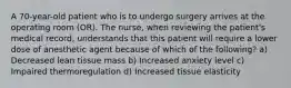 A 70-year-old patient who is to undergo surgery arrives at the operating room (OR). The nurse, when reviewing the patient's medical record, understands that this patient will require a lower dose of anesthetic agent because of which of the following? a) Decreased lean tissue mass b) Increased anxiety level c) Impaired thermoregulation d) Increased tissue elasticity