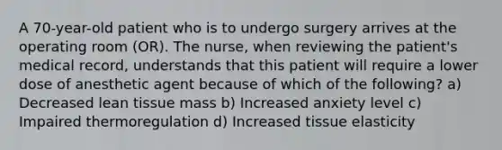 A 70-year-old patient who is to undergo surgery arrives at the operating room (OR). The nurse, when reviewing the patient's medical record, understands that this patient will require a lower dose of anesthetic agent because of which of the following? a) Decreased lean tissue mass b) Increased anxiety level c) Impaired thermoregulation d) Increased tissue elasticity