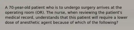 A 70-year-old patient who is to undergo surgery arrives at the operating room (OR). The nurse, when reviewing the patient's medical record, understands that this patient will require a lower dose of anesthetic agent because of which of the following?