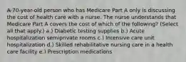 A 70-year-old person who has Medicare Part A only is discussing the cost of health care with a nurse. The nurse understands that Medicare Part A covers the cost of which of the following? (Select all that apply.) a.) Diabetic testing supplies b.) Acute hospitalization semiprivate rooms c.) Intensive care unit hospitalization d.) Skilled rehabilitative nursing care in a health care facility e.) Prescription medications