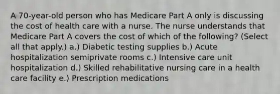 A 70-year-old person who has Medicare Part A only is discussing the cost of health care with a nurse. The nurse understands that Medicare Part A covers the cost of which of the following? (Select all that apply.) a.) Diabetic testing supplies b.) Acute hospitalization semiprivate rooms c.) Intensive care unit hospitalization d.) Skilled rehabilitative nursing care in a health care facility e.) Prescription medications