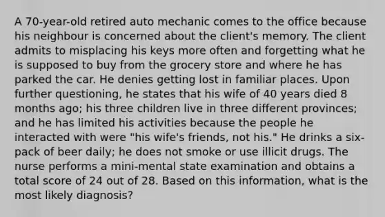 A 70-year-old retired auto mechanic comes to the office because his neighbour is concerned about the client's memory. The client admits to misplacing his keys more often and forgetting what he is supposed to buy from the grocery store and where he has parked the car. He denies getting lost in familiar places. Upon further questioning, he states that his wife of 40 years died 8 months ago; his three children live in three different provinces; and he has limited his activities because the people he interacted with were "his wife's friends, not his." He drinks a six-pack of beer daily; he does not smoke or use illicit drugs. The nurse performs a mini-mental state examination and obtains a total score of 24 out of 28. Based on this information, what is the most likely diagnosis?