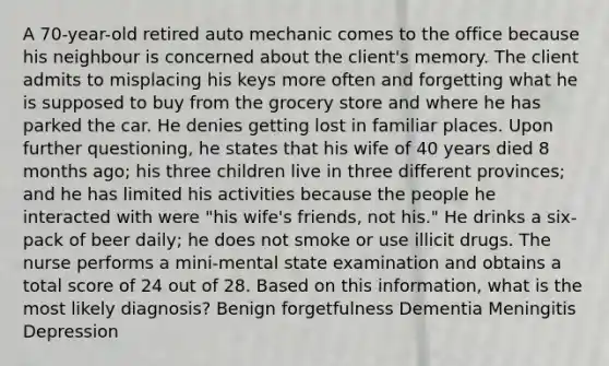 A 70-year-old retired auto mechanic comes to the office because his neighbour is concerned about the client's memory. The client admits to misplacing his keys more often and forgetting what he is supposed to buy from the grocery store and where he has parked the car. He denies getting lost in familiar places. Upon further questioning, he states that his wife of 40 years died 8 months ago; his three children live in three different provinces; and he has limited his activities because the people he interacted with were "his wife's friends, not his." He drinks a six-pack of beer daily; he does not smoke or use illicit drugs. The nurse performs a mini-mental state examination and obtains a total score of 24 out of 28. Based on this information, what is the most likely diagnosis? Benign forgetfulness Dementia Meningitis Depression