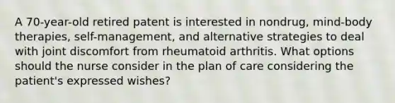 A 70-year-old retired patent is interested in nondrug, mind-body therapies, self-management, and alternative strategies to deal with joint discomfort from rheumatoid arthritis. What options should the nurse consider in the plan of care considering the patient's expressed wishes?