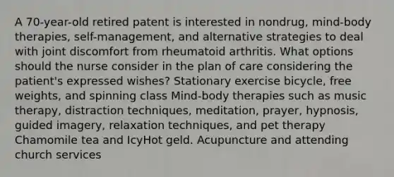 A 70-year-old retired patent is interested in nondrug, mind-body therapies, self-management, and alternative strategies to deal with joint discomfort from rheumatoid arthritis. What options should the nurse consider in the plan of care considering the patient's expressed wishes? Stationary exercise bicycle, free weights, and spinning class Mind-body therapies such as music therapy, distraction techniques, meditation, prayer, hypnosis, guided imagery, relaxation techniques, and pet therapy Chamomile tea and IcyHot geld. Acupuncture and attending church services