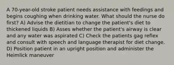 A 70-year-old stroke patient needs assistance with feedings and begins coughing when drinking water. What should the nurse do first? A) Advise the dietitian to change the patient's diet to thickened liquids B) Asses whether the patient's airway is clear and any water was aspirated C) Check the patients gag reflex and consult with speech and language therapist for diet change. D) Position patient in an upright position and administer the Heimlick maneuver