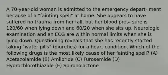 A 70-year-old woman is admitted to the emergency depart- ment because of a "fainting spell" at home. She appears to have suffered no trauma from her fall, but her blood pres- sure is 120/60 when lying down and 60/20 when she sits up. Neurologic examination and an ECG are within normal limits when she is lying down. Questioning reveals that she has recently started taking "water pills" (diuretics) for a heart condition. Which of the following drugs is the most likely cause of her fainting spell? (A) Acetazolamide (B) Amiloride (C) Furosemide (D) Hydrochlorothiazide (E) Spironolactone