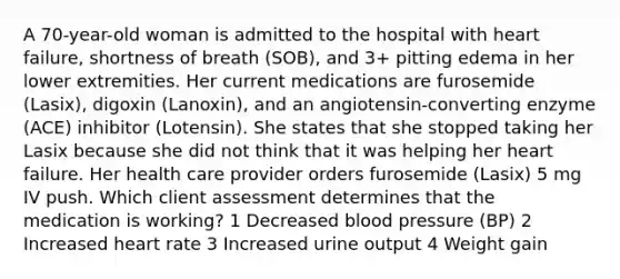 A 70-year-old woman is admitted to the hospital with heart failure, shortness of breath (SOB), and 3+ pitting edema in her lower extremities. Her current medications are furosemide (Lasix), digoxin (Lanoxin), and an angiotensin-converting enzyme (ACE) inhibitor (Lotensin). She states that she stopped taking her Lasix because she did not think that it was helping her heart failure. Her health care provider orders furosemide (Lasix) 5 mg IV push. Which client assessment determines that the medication is working? 1 Decreased blood pressure (BP) 2 Increased heart rate 3 Increased urine output 4 Weight gain