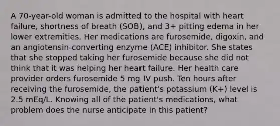 A 70-year-old woman is admitted to the hospital with heart failure, shortness of breath (SOB), and 3+ pitting edema in her lower extremities. Her medications are furosemide, digoxin, and an angiotensin-converting enzyme (ACE) inhibitor. She states that she stopped taking her furosemide because she did not think that it was helping her heart failure. Her health care provider orders furosemide 5 mg IV push. Ten hours after receiving the furosemide, the patient's potassium (K+) level is 2.5 mEq/L. Knowing all of the patient's medications, what problem does the nurse anticipate in this patient?