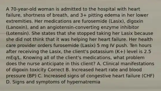 A 70-year-old woman is admitted to the hospital with heart failure, shortness of breath, and 3+ pitting edema in her lower extremities. Her medications are furosemide (Lasix), digoxin (Lanoxin), and an angiotensin-converting enzyme inhibitor (Lotensin). She states that she stopped taking her Lasix because she did not think that it was helping her heart failure. Her health care provider orders furosemide (Lasix) 5 mg IV push. Ten hours after receiving the Lasix, the client's potassium (K+) level is 2.5 mEq/L. Knowing all of the client's medications, what problem does the nurse anticipate in this client? A. Clinical manifestations of digoxin toxicity Correct B. Increased heart rate and blood pressure (BP) C. Increased signs of congestive heart failure (CHF) D. Signs and symptoms of hypernatremia