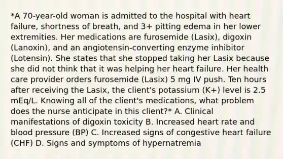 *A 70-year-old woman is admitted to the hospital with heart failure, shortness of breath, and 3+ pitting edema in her lower extremities. Her medications are furosemide (Lasix), digoxin (Lanoxin), and an angiotensin-converting enzyme inhibitor (Lotensin). She states that she stopped taking her Lasix because she did not think that it was helping her heart failure. Her health care provider orders furosemide (Lasix) 5 mg IV push. Ten hours after receiving the Lasix, the client's potassium (K+) level is 2.5 mEq/L. Knowing all of the client's medications, what problem does the nurse anticipate in this client?* A. Clinical manifestations of digoxin toxicity B. Increased heart rate and blood pressure (BP) C. Increased signs of congestive heart failure (CHF) D. Signs and symptoms of hypernatremia