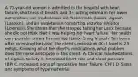 A 70-year-old woman is admitted to the hospital with heart failure, shortness of breath, and 3+ pitting edema in her lower extremities. Her medications are furosemide (Lasix), digoxin (Lanoxin), and an angiotensin-converting enzyme inhibitor (Lotensin). She states that she stopped taking her Lasix because she did not think that it was helping her heart failure. Her health care provider orders furosemide (Lasix) 5 mg IV push. Ten hours after receiving the Lasix, the client's potassium (K+) level is 2.5 mEq/L. Knowing all of the client's medications, what problem does the nurse anticipate in this client? A. Clinical manifestations of digoxin toxicity B. Increased heart rate and blood pressure (BP) C. Increased signs of congestive heart failure (CHF) D. Signs and symptoms of hypernatremia