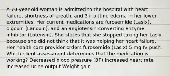 A 70-year-old woman is admitted to the hospital with heart failure, shortness of breath, and 3+ pitting edema in her lower extremities. Her current medications are furosemide (Lasix), digoxin (Lanoxin), and an angiotensin-converting enzyme inhibitor (Lotensin). She states that she stopped taking her Lasix because she did not think that it was helping her heart failure. Her health care provider orders furosemide (Lasix) 5 mg IV push. Which client assessment determines that the medication is working? Decreased blood pressure (BP) Increased heart rate Increased urine output Weight gain