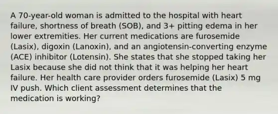 A 70-year-old woman is admitted to the hospital with heart failure, shortness of breath (SOB), and 3+ pitting edema in her lower extremities. Her current medications are furosemide (Lasix), digoxin (Lanoxin), and an angiotensin-converting enzyme (ACE) inhibitor (Lotensin). She states that she stopped taking her Lasix because she did not think that it was helping her heart failure. Her health care provider orders furosemide (Lasix) 5 mg IV push. Which client assessment determines that the medication is working?