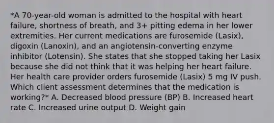 *A 70-year-old woman is admitted to the hospital with heart failure, shortness of breath, and 3+ pitting edema in her lower extremities. Her current medications are furosemide (Lasix), digoxin (Lanoxin), and an angiotensin-converting enzyme inhibitor (Lotensin). She states that she stopped taking her Lasix because she did not think that it was helping her heart failure. Her health care provider orders furosemide (Lasix) 5 mg IV push. Which client assessment determines that the medication is working?* A. Decreased blood pressure (BP) B. Increased heart rate C. Increased urine output D. Weight gain