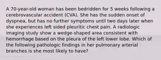 A 70-year-old woman has been bedridden for 5 weeks following a cerebrovascular accident (CVA). She has the sudden onset of dyspnea, but has no further symptoms until two days later when she experiences left sided pleuritic chest pain. A radiologic imaging study show a wedge-shaped area consistent with hemorrhage based on the pleura of the left lower lobe. Which of the following pathologic findings in her pulmonary arterial branches is she most likely to have?