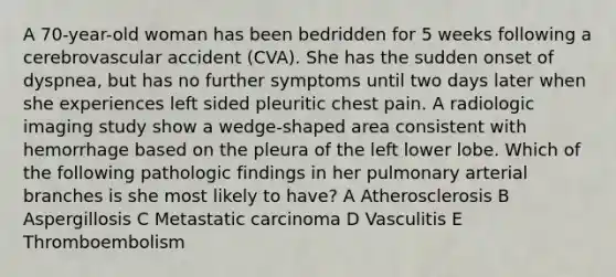 A 70-year-old woman has been bedridden for 5 weeks following a cerebrovascular accident (CVA). She has the sudden onset of dyspnea, but has no further symptoms until two days later when she experiences left sided pleuritic chest pain. A radiologic imaging study show a wedge-shaped area consistent with hemorrhage based on the pleura of the left lower lobe. Which of the following pathologic findings in her pulmonary arterial branches is she most likely to have? A Atherosclerosis B Aspergillosis C Metastatic carcinoma D Vasculitis E Thromboembolism