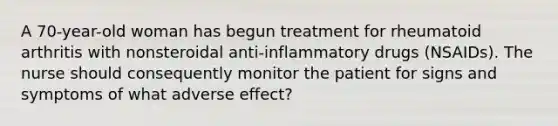 A 70-year-old woman has begun treatment for rheumatoid arthritis with nonsteroidal anti-inflammatory drugs (NSAIDs). The nurse should consequently monitor the patient for signs and symptoms of what adverse effect?