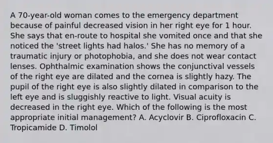 A 70-year-old woman comes to the emergency department because of painful decreased vision in her right eye for 1 hour. She says that en-route to hospital she vomited once and that she noticed the 'street lights had halos.' She has no memory of a traumatic injury or photophobia, and she does not wear contact lenses. Ophthalmic examination shows the conjunctival vessels of the right eye are dilated and the cornea is slightly hazy. The pupil of the right eye is also slightly dilated in comparison to the left eye and is sluggishly reactive to light. Visual acuity is decreased in the right eye. Which of the following is the most appropriate initial management? A. Acyclovir B. Ciprofloxacin C. Tropicamide D. Timolol