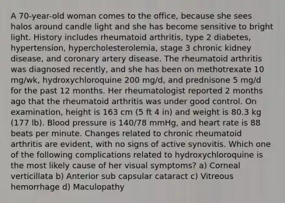 A 70-year-old woman comes to the office, because she sees halos around candle light and she has become sensitive to bright light. History includes rheumatoid arthritis, type 2 diabetes, hypertension, hypercholesterolemia, stage 3 chronic kidney disease, and coronary artery disease. The rheumatoid arthritis was diagnosed recently, and she has been on methotrexate 10 mg/wk, hydroxychloroquine 200 mg/d, and prednisone 5 mg/d for the past 12 months. Her rheumatologist reported 2 months ago that the rheumatoid arthritis was under good control. On examination, height is 163 cm (5 ft 4 in) and weight is 80.3 kg (177 lb). Blood pressure is 140/78 mmHg, and heart rate is 88 beats per minute. Changes related to chronic rheumatoid arthritis are evident, with no signs of active synovitis. Which one of the following complications related to hydroxychloroquine is the most likely cause of her visual symptoms? a) Corneal verticillata b) Anterior sub capsular cataract c) Vitreous hemorrhage d) Maculopathy