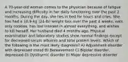 A 70-year-old woman comes to the physician because of fatigue and increasing difficulty in her daily functioning over the past 2 months. During the day, she lies in bed for hours and cries. She has had a 10.9-kg (24-lb) weight loss over the past 4 weeks, eats only cookies, has lost interest in almost everything, and wishes to kill herself. Her husband died 4 months ago. Physical examination and laboratory studies show normal findings except for decreased serum albumin and total protein levels. Which of the following is the most likely diagnosis? A) Adjustment disorder with depressed mood B) Bereavement C) Bipolar disorder, depressed D) Dysthymic disorder E) Major depressive disorder