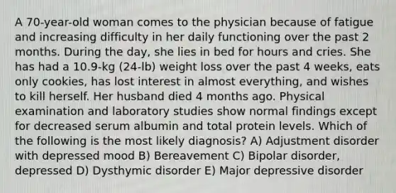 A 70-year-old woman comes to the physician because of fatigue and increasing difficulty in her daily functioning over the past 2 months. During the day, she lies in bed for hours and cries. She has had a 10.9-kg (24-lb) weight loss over the past 4 weeks, eats only cookies, has lost interest in almost everything, and wishes to kill herself. Her husband died 4 months ago. Physical examination and laboratory studies show normal findings except for decreased serum albumin and total protein levels. Which of the following is the most likely diagnosis? A) Adjustment disorder with depressed mood B) Bereavement C) Bipolar disorder, depressed D) Dysthymic disorder E) Major depressive disorder