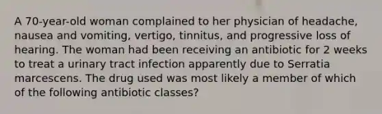 A 70-year-old woman complained to her physician of headache, nausea and vomiting, vertigo, tinnitus, and progressive loss of hearing. The woman had been receiving an antibiotic for 2 weeks to treat a urinary tract infection apparently due to Serratia marcescens. The drug used was most likely a member of which of the following antibiotic classes?