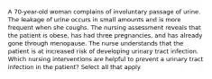 A 70-year-old woman complains of involuntary passage of urine. The leakage of urine occurs in small amounts and is more frequent when she coughs. The nursing assessment reveals that the patient is obese, has had three pregnancies, and has already gone through menopause. The nurse understands that the patient is at increased risk of developing urinary tract infection. Which nursing interventions are helpful to prevent a urinary tract infection in the patient? Select all that apply.