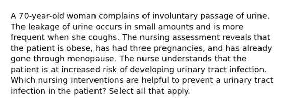 A 70-year-old woman complains of involuntary passage of urine. The leakage of urine occurs in small amounts and is more frequent when she coughs. The nursing assessment reveals that the patient is obese, has had three pregnancies, and has already gone through menopause. The nurse understands that the patient is at increased risk of developing urinary tract infection. Which nursing interventions are helpful to prevent a urinary tract infection in the patient? Select all that apply.