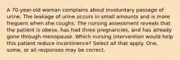 A 70-year-old woman complains about involuntary passage of urine. The leakage of urine occurs in small amounts and is more frequent when she coughs. The nursing assessment reveals that the patient is obese, has had three pregnancies, and has already gone through menopause. Which nursing intervention would help this patient reduce incontinence? Select all that apply. One, some, or all responses may be correct.