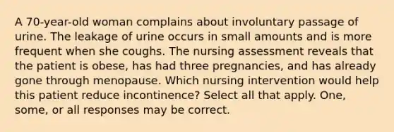 A 70-year-old woman complains about involuntary passage of urine. The leakage of urine occurs in small amounts and is more frequent when she coughs. The nursing assessment reveals that the patient is obese, has had three pregnancies, and has already gone through menopause. Which nursing intervention would help this patient reduce incontinence? Select all that apply. One, some, or all responses may be correct.