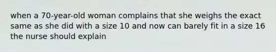 when a 70-year-old woman complains that she weighs the exact same as she did with a size 10 and now can barely fit in a size 16 the nurse should explain