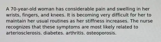 A 70-year-old woman has considerable pain and swelling in her wrists, fingers, and knees. It is becoming very difficult for her to maintain her usual routines as her stiffness increases. The nurse recognizes that these symptoms are most likely related to arteriosclerosis. diabetes. arthritis. osteoporosis.