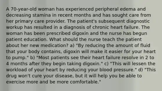 A 70-year-old woman has experienced peripheral edema and decreasing stamina in recent months and has sought care from her primary care provider. The patient's subsequent diagnostic workup has resulted in a diagnosis of chronic heart failure. The woman has been prescribed digoxin and the nurse has begun patient education. What should the nurse teach the patient about her new medication? a) "By reducing the amount of fluid that your body contains, digoxin will make it easier for your heart to pump." b) "Most patients see their heart failure resolve in 2 to 4 months after they begin taking digoxin." c) "This will lessen the workload of your heart by reducing your blood pressure." d) "This drug won't cure your disease, but it will help you be able to exercise more and be more comfortable."