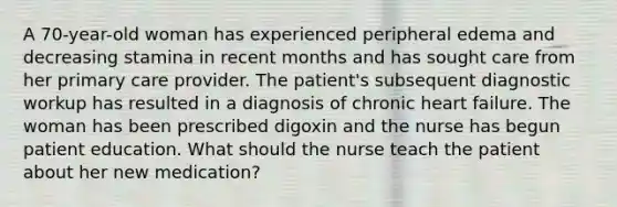 A 70-year-old woman has experienced peripheral edema and decreasing stamina in recent months and has sought care from her primary care provider. The patient's subsequent diagnostic workup has resulted in a diagnosis of chronic heart failure. The woman has been prescribed digoxin and the nurse has begun patient education. What should the nurse teach the patient about her new medication?