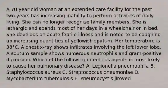 A 70-year-old woman at an extended care facility for the past two years has increasing inability to perform activities of daily living. She can no longer recognize family members. She is lethargic and spends most of her days in a wheelchair or in bed. She develops an acute febrile illness and is noted to be coughing up increasing quantities of yellowish sputum. Her temperature is 38°C. A chest x-ray shows infiltrates involving the left lower lobe. A sputum sample shows numerous neutrophils and gram-positive diplococci. Which of the following infectious agents is most likely to cause her pulmonary disease? A. Legionella pneumophila B. Staphylococcus aureus C. Streptococcus pneumoniae D. Mycobacterium tuberculosis E. Pneumocystis jiroveci