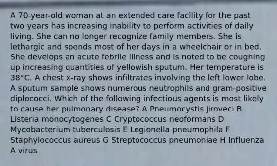 A 70-year-old woman at an extended care facility for the past two years has increasing inability to perform activities of daily living. She can no longer recognize family members. She is lethargic and spends most of her days in a wheelchair or in bed. She develops an acute febrile illness and is noted to be coughing up increasing quantities of yellowish sputum. Her temperature is 38°C. A chest x-ray shows infiltrates involving the left lower lobe. A sputum sample shows numerous neutrophils and gram-positive diplococci. Which of the following infectious agents is most likely to cause her pulmonary disease? A Pneumocystis jiroveci B Listeria monocytogenes C Cryptococcus neoformans D Mycobacterium tuberculosis E Legionella pneumophila F Staphylococcus aureus G Streptococcus pneumoniae H Influenza A virus