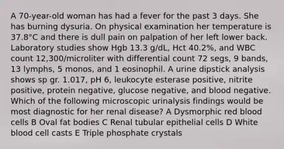 A 70-year-old woman has had a fever for the past 3 days. She has burning dysuria. On physical examination her temperature is 37.8°C and there is dull pain on palpation of her left lower back. Laboratory studies show Hgb 13.3 g/dL, Hct 40.2%, and WBC count 12,300/microliter with differential count 72 segs, 9 bands, 13 lymphs, 5 monos, and 1 eosinophil. A urine dipstick analysis shows sp gr. 1.017, pH 6, leukocyte esterase positive, nitrite positive, protein negative, glucose negative, and blood negative. Which of the following microscopic urinalysis findings would be most diagnostic for her renal disease? A Dysmorphic red blood cells B Oval fat bodies C Renal tubular epithelial cells D White blood cell casts E Triple phosphate crystals