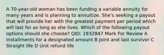 A 70-year-old woman has been funding a variable annuity for many years and is planning to annuitize. She's seeking a payout that will provide her with the greatest payment per period which will last for as long as she lives. Which of the following payout options should she choose? QID: 1932847 Mark For Review A Installments for a designated amount B Joint and last survivor C Straight life D Unit refund life