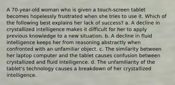 A 70-year-old woman who is given a touch-screen tablet becomes hopelessly frustrated when she tries to use it. Which of the following best explains her lack of success? a. A decline in crystallized intelligence makes it difficult for her to apply previous knowledge to a new situation. b. A decline in fluid intelligence keeps her from reasoning abstractly when confronted with an unfamiliar object. c. The similarity between her laptop computer and the tablet causes confusion between crystallized and fluid intelligence. d. The unfamiliarity of the tablet's technology causes a breakdown of her crystallized intelligence.