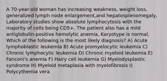 A 70-year-old woman has increasing weakness, weight loss, generalized lymph node enlargement,and hepatosplenomegaly, Laboratory studies show absolute lymphocytosis with the majority of cells being CD5+, The patient also has a mild antiglobulin-positive hemolytic anemia, Karyotype is normal, Which of the following is the most likely diagnosis? A) Acute lymphoblastic leukemia B) Acute promyelocytic leukemia C) Chronic lymphocytic leukemia D) Chronic myeloid leukemia E) Fanconi's anemia F) Hairy cell leukemia G) Myelodysplastic syndrome H) Myeloid metaplasia with myelofibrosis I) Polycythemia vera