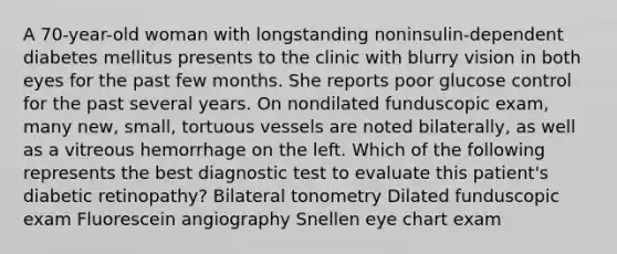 A 70-year-old woman with longstanding noninsulin-dependent diabetes mellitus presents to the clinic with blurry vision in both eyes for the past few months. She reports poor glucose control for the past several years. On nondilated funduscopic exam, many new, small, tortuous vessels are noted bilaterally, as well as a vitreous hemorrhage on the left. Which of the following represents the best diagnostic test to evaluate this patient's diabetic retinopathy? Bilateral tonometry Dilated funduscopic exam Fluorescein angiography Snellen eye chart exam