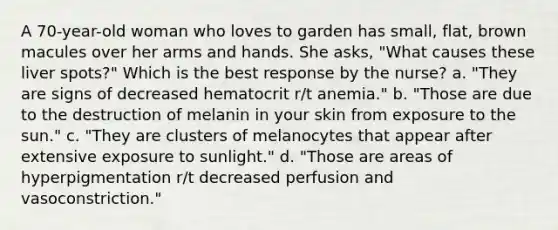 A 70-year-old woman who loves to garden has small, flat, brown macules over her arms and hands. She asks, "What causes these liver spots?" Which is the best response by the nurse? a. "They are signs of decreased hematocrit r/t anemia." b. "Those are due to the destruction of melanin in your skin from exposure to the sun." c. "They are clusters of melanocytes that appear after extensive exposure to sunlight." d. "Those are areas of hyperpigmentation r/t decreased perfusion and vasoconstriction."