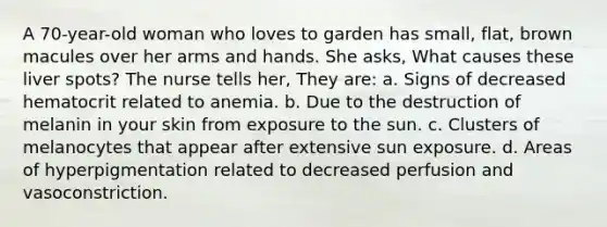 A 70-year-old woman who loves to garden has small, flat, brown macules over her arms and hands. She asks, What causes these liver spots? The nurse tells her, They are: a. Signs of decreased hematocrit related to anemia. b. Due to the destruction of melanin in your skin from exposure to the sun. c. Clusters of melanocytes that appear after extensive sun exposure. d. Areas of hyperpigmentation related to decreased perfusion and vasoconstriction.