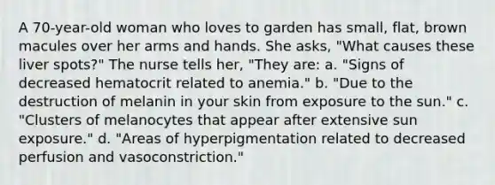 A 70-year-old woman who loves to garden has small, flat, brown macules over her arms and hands. She asks, "What causes these liver spots?" The nurse tells her, "They are: a. "Signs of decreased hematocrit related to anemia." b. "Due to the destruction of melanin in your skin from exposure to the sun." c. "Clusters of melanocytes that appear after extensive sun exposure." d. "Areas of hyperpigmentation related to decreased perfusion and vasoconstriction."